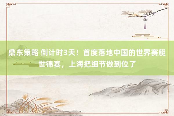 鼎东策略 倒计时3天！首度落地中国的世界赛艇世锦赛，上海把细节做到位了