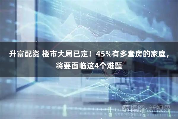 升富配资 楼市大局已定！45%有多套房的家庭，将要面临这4个难题