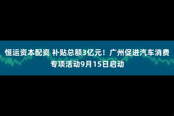恒运资本配资 补贴总额3亿元！广州促进汽车消费专项活动9月15日启动