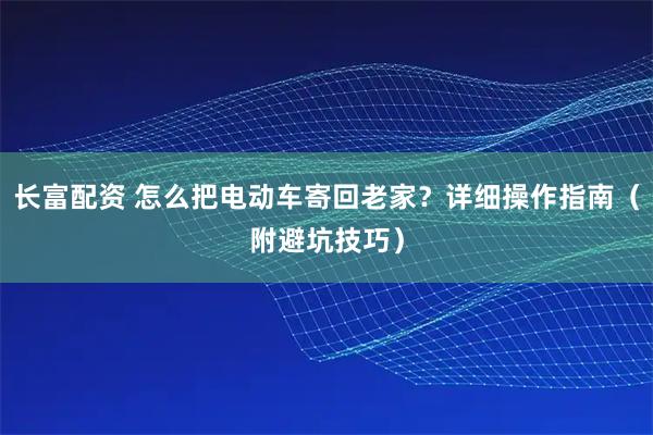 长富配资 怎么把电动车寄回老家？详细操作指南（附避坑技巧）