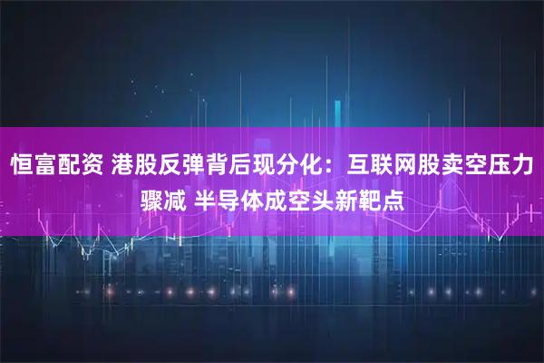 恒富配资 港股反弹背后现分化：互联网股卖空压力骤减 半导体成空头新靶点