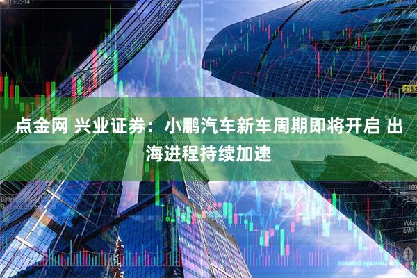 点金网 兴业证券：小鹏汽车新车周期即将开启 出海进程持续加速