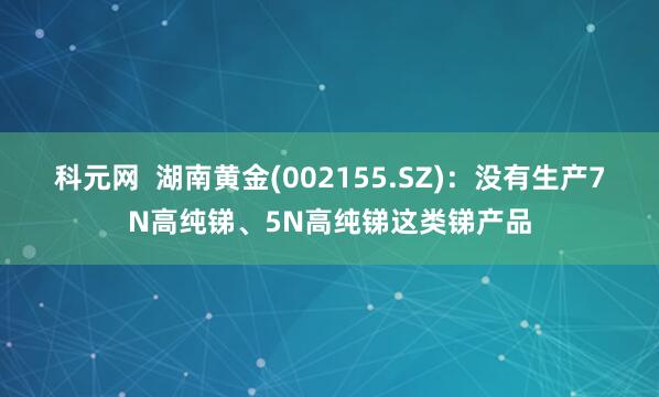 科元网  湖南黄金(002155.SZ)：没有生产7N高纯锑、5N高纯锑这类锑产品