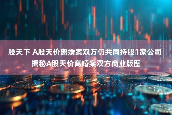 股天下 A股天价离婚案双方仍共同持股1家公司 揭秘A股天价离婚案双方商业版图