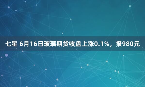 七星 6月16日玻璃期货收盘上涨0.1%，报980元