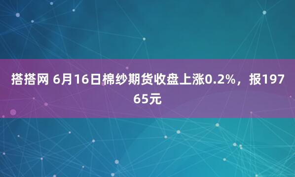 搭搭网 6月16日棉纱期货收盘上涨0.2%，报19765元