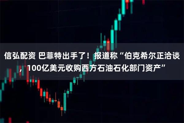 信弘配资 巴菲特出手了！报道称“伯克希尔正洽谈，100亿美元收购西方石油石化部门资产”