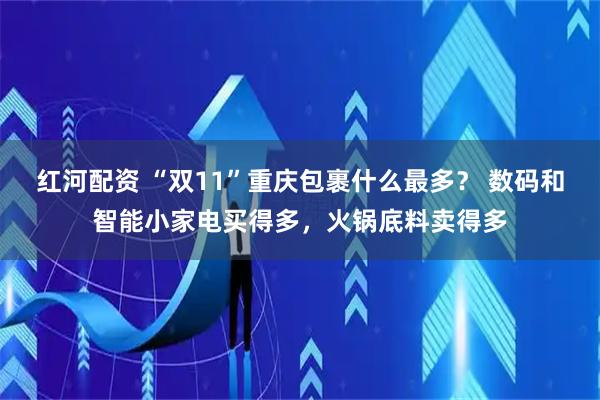 红河配资 “双11”重庆包裹什么最多？ 数码和智能小家电买得多，火锅底料卖得多