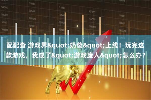 配配查 游戏界"奶爸"上线！玩完这款游戏，我成了"游戏废人"怎么办？