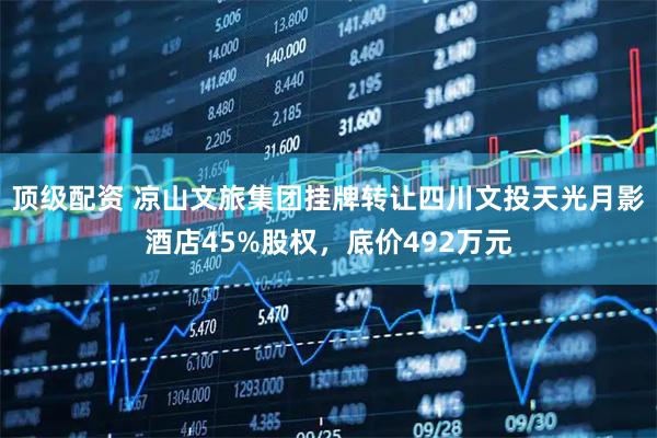 顶级配资 凉山文旅集团挂牌转让四川文投天光月影酒店45%股权，底价492万元
