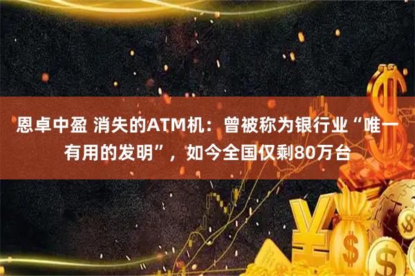 恩卓中盈 消失的ATM机：曾被称为银行业“唯一有用的发明”，如今全国仅剩80万台