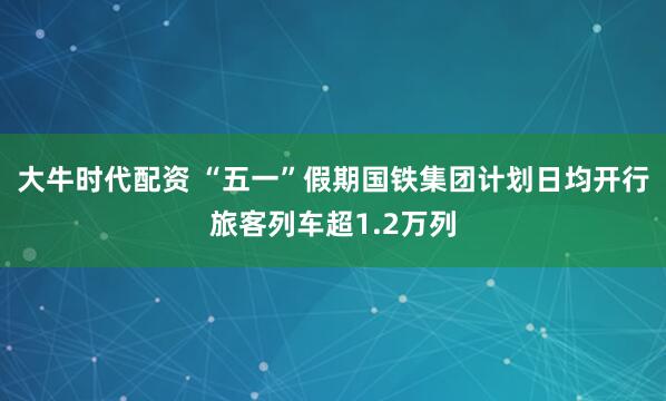 大牛时代配资 “五一”假期国铁集团计划日均开行旅客列车超1.2万列