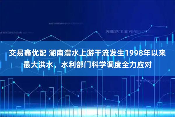 交易鑫优配 湖南澧水上游干流发生1998年以来最大洪水，水利部门科学调度全力应对