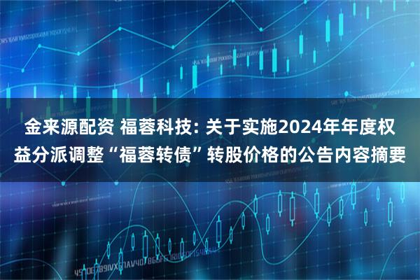 金来源配资 福蓉科技: 关于实施2024年年度权益分派调整“福蓉转债”转股价格的公告内容摘要