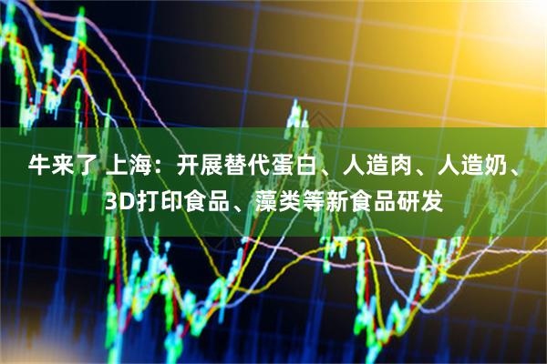 牛来了 上海：开展替代蛋白、人造肉、人造奶、3D打印食品、藻类等新食品研发