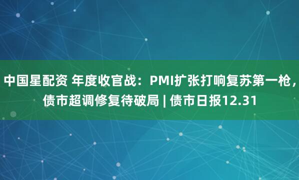 中国星配资 年度收官战：PMI扩张打响复苏第一枪，债市超调修复待破局 | 债市日报12.31