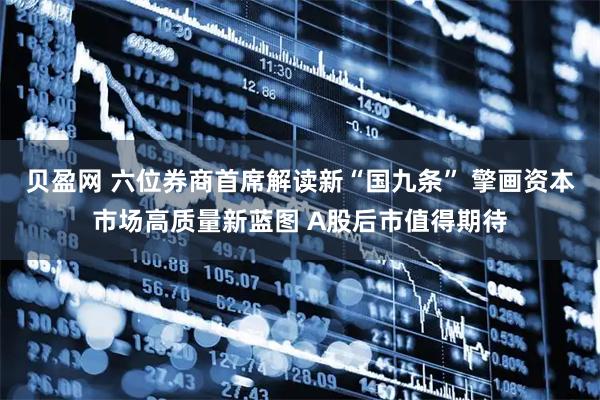 贝盈网 六位券商首席解读新“国九条” 擎画资本市场高质量新蓝图 A股后市值得期待