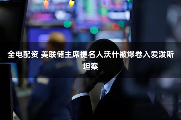 全电配资 美联储主席提名人沃什被爆卷入爱泼斯坦案