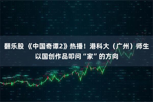 翻乐股 《中国奇谭2》热播！港科大（广州）师生以国创作品叩问“家”的方向