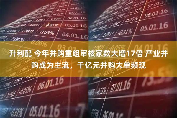 升利配 今年并购重组审核家数大增17倍 产业并购成为主流，千亿元并购大单频现
