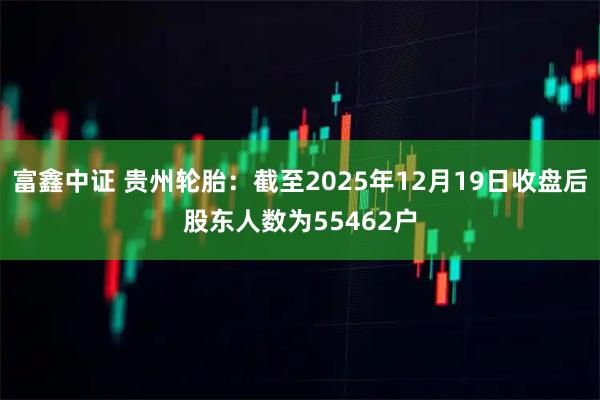 富鑫中证 贵州轮胎：截至2025年12月19日收盘后股东人数为55462户