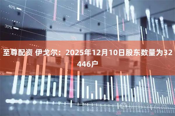 至尊配资 伊戈尔：2025年12月10日股东数量为32446户