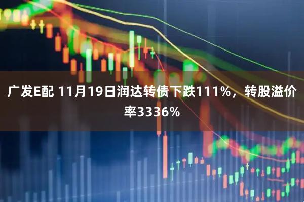 广发E配 11月19日润达转债下跌111%，转股溢价率3336%