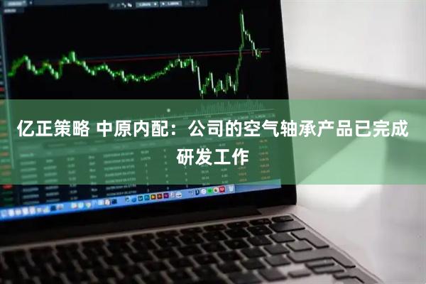 亿正策略 中原内配：公司的空气轴承产品已完成研发工作