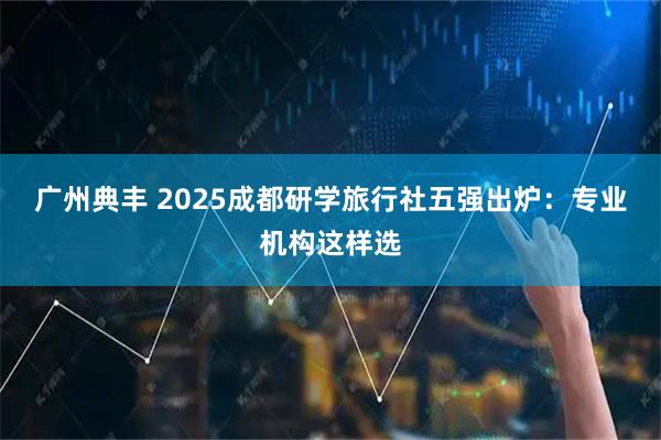 广州典丰 2025成都研学旅行社五强出炉：专业机构这样选
