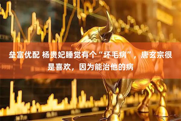 垒富优配 杨贵妃睡觉有个“坏毛病”，唐玄宗很是喜欢，因为能治他的病